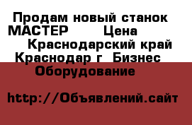 Продам новый станок “МАСТЕР3“.  › Цена ­ 140 000 - Краснодарский край, Краснодар г. Бизнес » Оборудование   